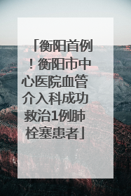 衡阳首例！衡阳市中心医院血管介入科成功救治1例肺栓塞患者